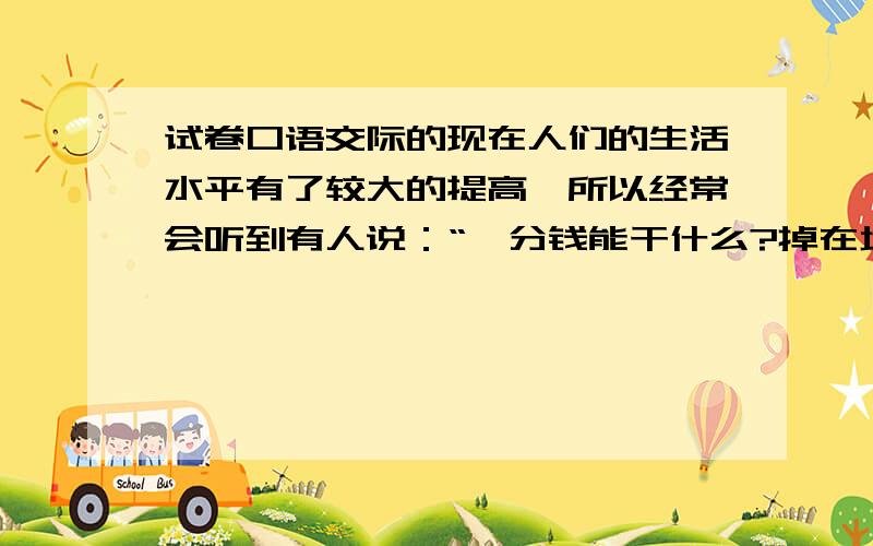 试卷口语交际的现在人们的生活水平有了较大的提高,所以经常会听到有人说：“一分钱能干什么?掉在地上都没人拾!”你怎样看待这中观点?——要不同意这种观点的