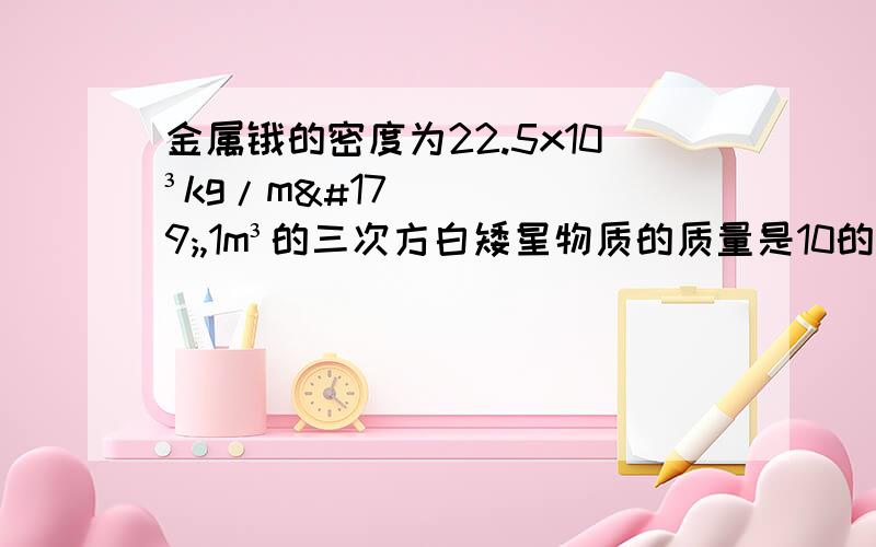 金属锇的密度为22.5x10³kg/m³,1m³的三次方白矮星物质的质量是10的五次方~10的八次方吨,1cm³中子星物质的质量是10的七次方~10的九次方吨,而超巨星物质的密度只有水的密度的千分