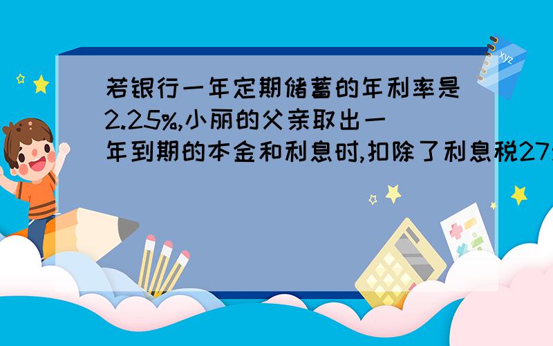 若银行一年定期储蓄的年利率是2.25%,小丽的父亲取出一年到期的本金和利息时,扣除了利息税27元,问小丽的父亲存入的本金是多少元?