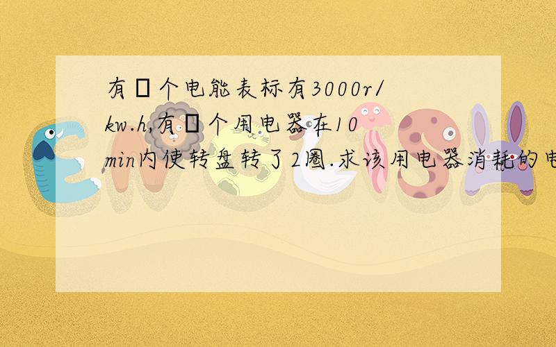 有辷个电能表标有3000r/kw.h,有辷个用电器在10min内使转盘转了2圈.求该用电器消耗的电能及功率抱歉,是20圈.