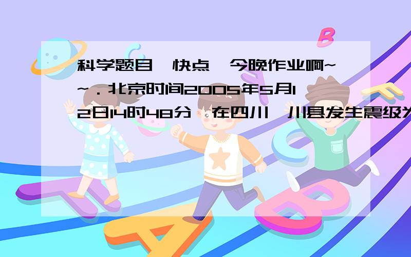 科学题目,快点,今晚作业啊~~．北京时间2005年5月12日14时48分,在四川汶川县发生震级为8级的强烈地震造成人员和财产重大损失.地震时震源的振动以横波和纵波两种形式向外传播,两种波在地震