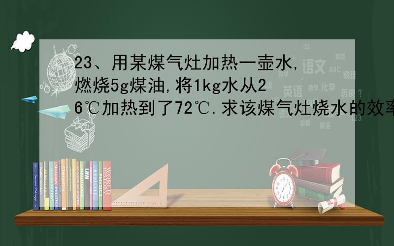 23、用某煤气灶加热一壶水,燃烧5g煤油,将1kg水从26℃加热到了72℃.求该煤气灶烧水的效率.[Q煤油=4.6×107J/kg C水=4.2×103J/（kg·℃）]