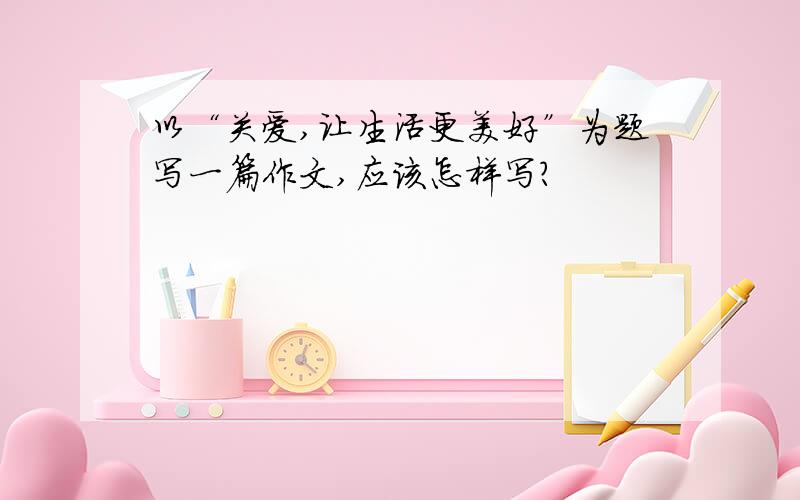 以“关爱,让生活更美好”为题写一篇作文,应该怎样写?