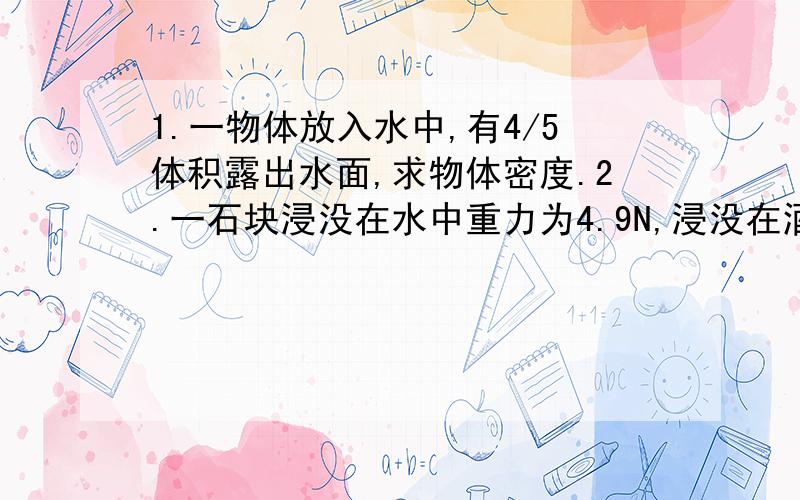 1.一物体放入水中,有4/5体积露出水面,求物体密度.2.一石块浸没在水中重力为4.9N,浸没在酒精中称时重力为5.1N,求石块的重力.(酒精密度为800KG/立方米)麻烦写一下解题思路还有计算式子