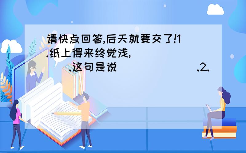 请快点回答,后天就要交了!1.纸上得来终觉浅,＿＿＿＿＿＿＿.这句是说＿＿＿＿＿＿＿.2.＿＿＿＿＿＿＿,人情练达即文章.3.落红不是无情物,＿＿＿＿＿＿＿.