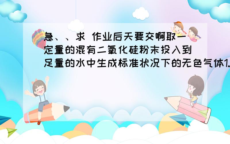 急、、求 作业后天要交啊取一定量的混有二氧化硅粉末投入到足量的水中生成标准状况下的无色气体1.12L,充分震荡后,难溶物完全溶解得无色澄清透明溶液,此时溶液质量比最初水的质量增加1