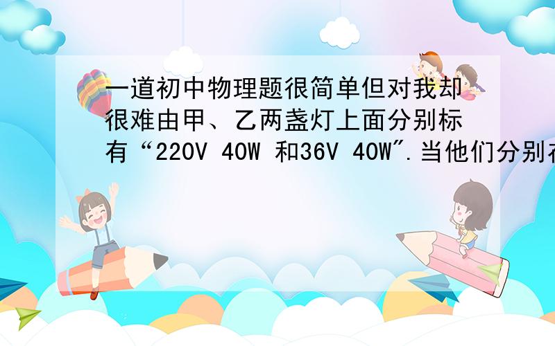 一道初中物理题很简单但对我却很难由甲、乙两盏灯上面分别标有“220V 40W 和36V 40W