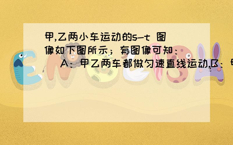 甲,乙两小车运动的s-t 图像如下图所示；有图像可知：（ ）A：甲乙两车都做匀速直线运动.B：甲车的速度为10M/S,乙车的速度为2M/S.C：经过6s ,甲乙两车相距2M.D：经过5s,甲、乙两车通过的路程