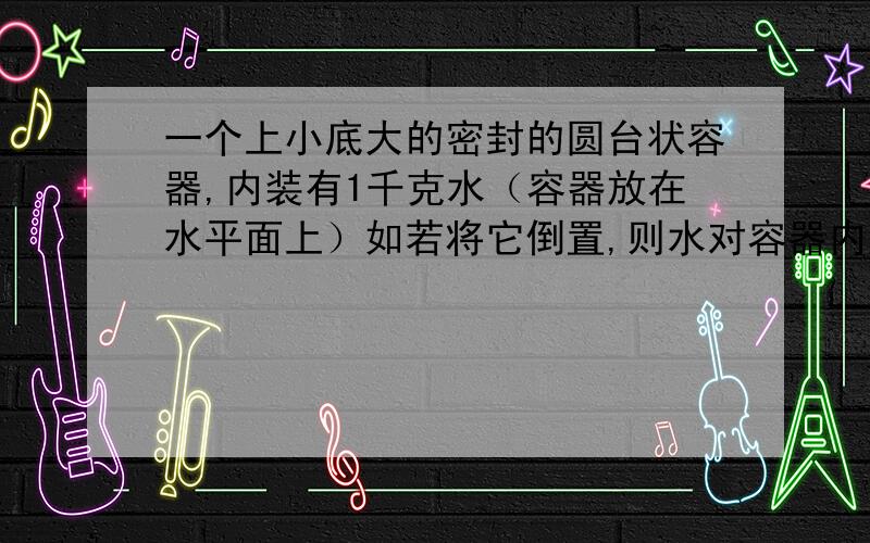 一个上小底大的密封的圆台状容器,内装有1千克水（容器放在水平面上）如若将它倒置,则水对容器内底面的作用情况是：压强增大,压力减小,为什么?（只解释压力减小就行,通俗易懂一点）