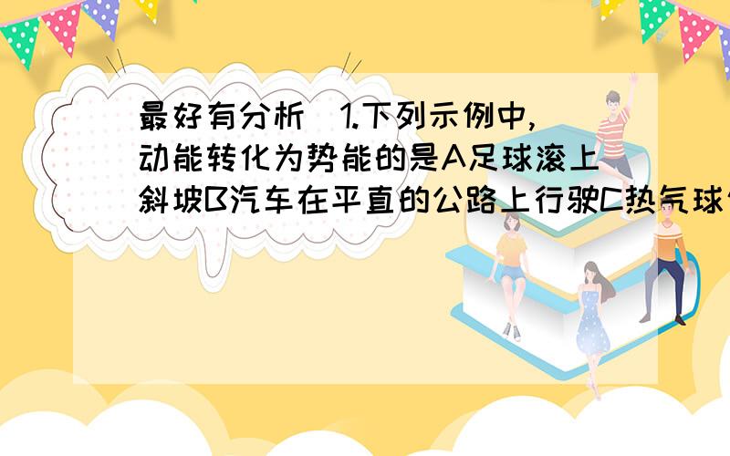 最好有分析）1.下列示例中,动能转化为势能的是A足球滚上斜坡B汽车在平直的公路上行驶C热气球匀速上升2.小刚放学回家后,闭合电灯开关,发现电灯不亮,用测电笔分别测试灯泡两端的接线柱,