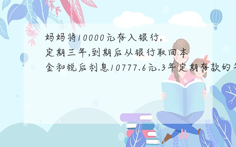 妈妈将10000元存入银行,定期三年,到期后从银行取回本金和税后利息10777.6元.3年定期存款的年利率是多少（利息税为20%)