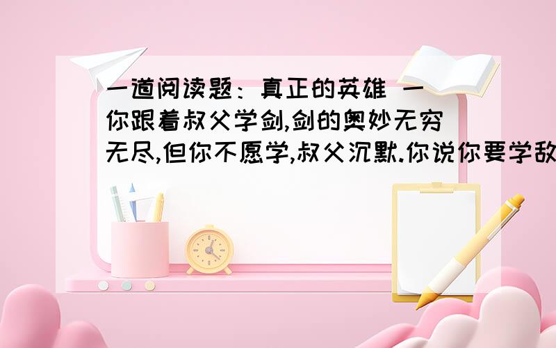 一道阅读题：真正的英雄 一 你跟着叔父学剑,剑的奥妙无穷无尽,但你不愿学,叔父沉默.你说你要学敌万人之术,要去拯救天下苍生,推翻暴秦的统治,叔父惊讶了.有志者,则天下有救矣,叔父欣慰