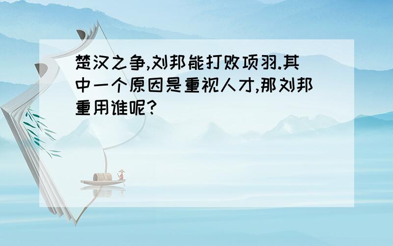 楚汉之争,刘邦能打败项羽.其中一个原因是重视人才,那刘邦重用谁呢?