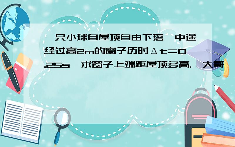 一只小球自屋顶自由下落,中途经过高2m的窗子历时Δt＝0.25s,求窗子上端距屋顶多高.　大哥,