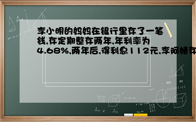 李小明的妈妈在银行里存了一笔钱,存定期整存两年,年利率为4.68%,两年后,得利息112元,李阿姨存了多少钱?