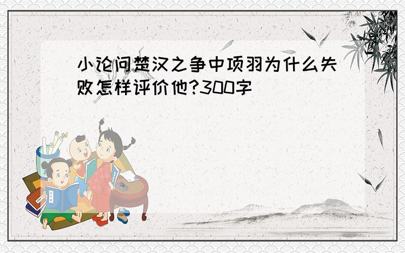 小论问楚汉之争中项羽为什么失败怎样评价他?300字