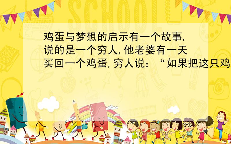 鸡蛋与梦想的启示有一个故事,说的是一个穷人,他老婆有一天买回一个鸡蛋,穷人说：“如果把这只鸡蛋变成一只鸡,鸡再生蛋,蛋再生鸡,再一群鸡去换一只羊,大羊生小羊,羊再换牛,大牛生小牛,