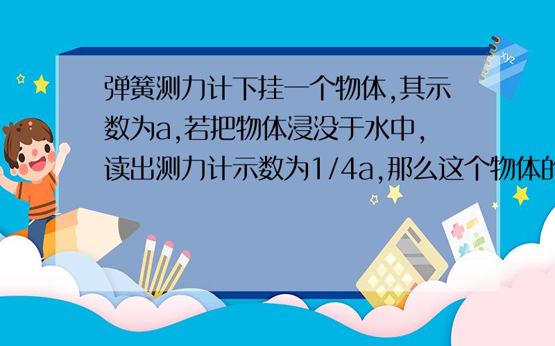 弹簧测力计下挂一个物体,其示数为a,若把物体浸没于水中,读出测力计示数为1/4a,那么这个物体的密度是?体积为 V=F浮/（P水*g)=(3/4a)/P水请问这里p水后为什么没了g?