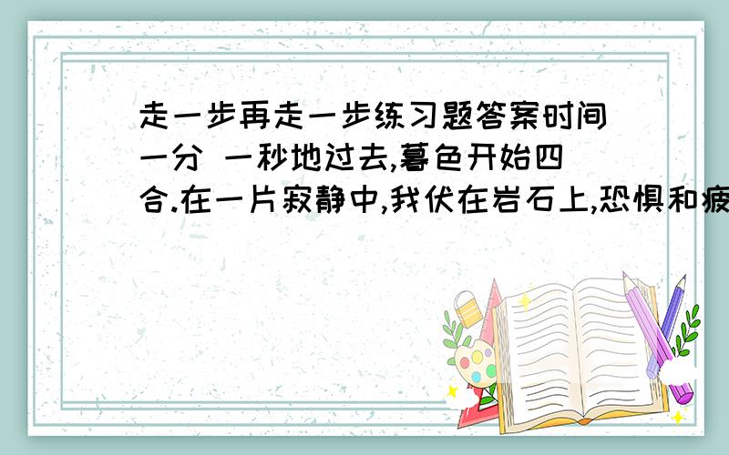 走一步再走一步练习题答案时间一分 一秒地过去,暮色开始四合.在一片寂静中,我伏在岩石上,恐惧和疲乏使我全身麻木,不能动弹.暮色苍茫,天上出现了星星,悬 崖下面的大地越来越暗,这时,树