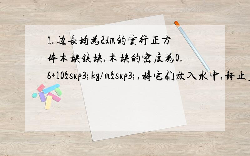 1.边长均为2dm的实行正方体木块铁块,木块的密度为0.6*10³kg/m³,将它们放入水中,静止后,分别求出所受的浮力.2.如图,钚等臂杠杆两端小桶里分别装满了水和酒精,杠杆刚好平衡,现分别在两