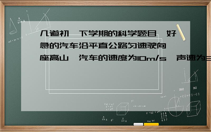 几道初一下学期的科学题目,好急的汽车沿平直公路匀速驶向一座高山,汽车的速度为10m/s,声速为340m/s,途中司机按一次喇叭,2s后听到回声,求司机按喇叭时距山脚的距离是多少?