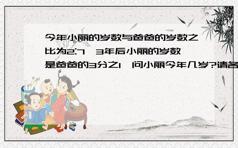 今年小丽的岁数与爸爸的岁数之比为2:7,3年后小丽的岁数是爸爸的3分之1,问小丽今年几岁?请各位大侠帮帮小弟吧,我愿意出很多悬赏分