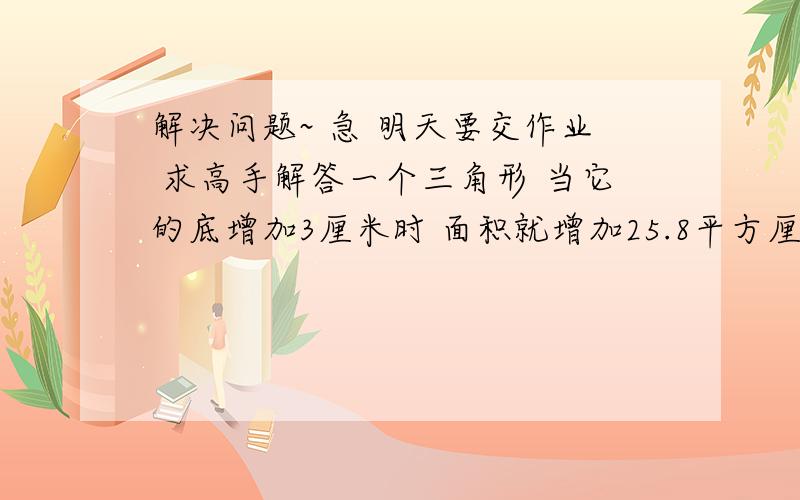 解决问题~ 急 明天要交作业 求高手解答一个三角形 当它的底增加3厘米时 面积就增加25.8平方厘米 当高减少2厘米时 面积就减少24平方厘米 求三角形的面积