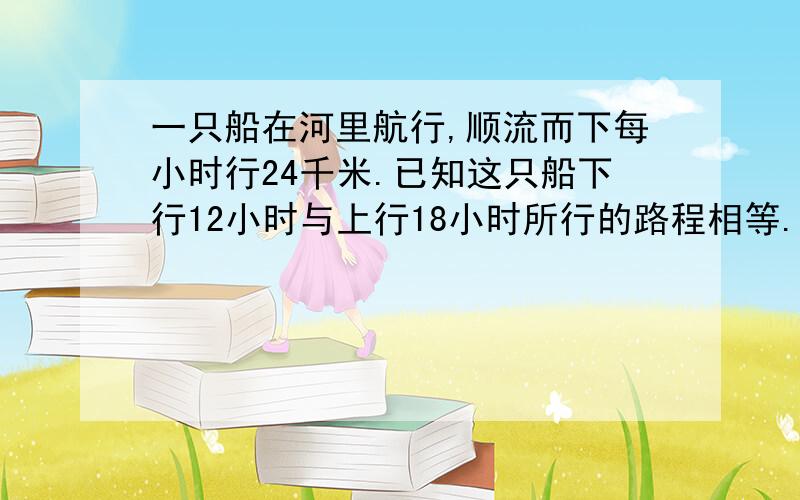 一只船在河里航行,顺流而下每小时行24千米.已知这只船下行12小时与上行18小时所行的路程相等.求船速与水速