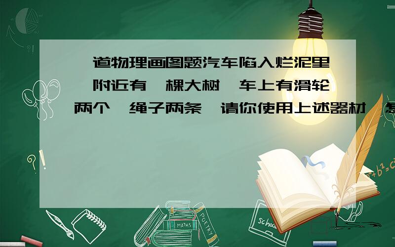 一道物理画图题汽车陷入烂泥里,附近有一棵大树,车上有滑轮两个,绳子两条,请你使用上述器材,怎样才能以比较省力的办法把汽车拉出来?在右上图中画出示意图．