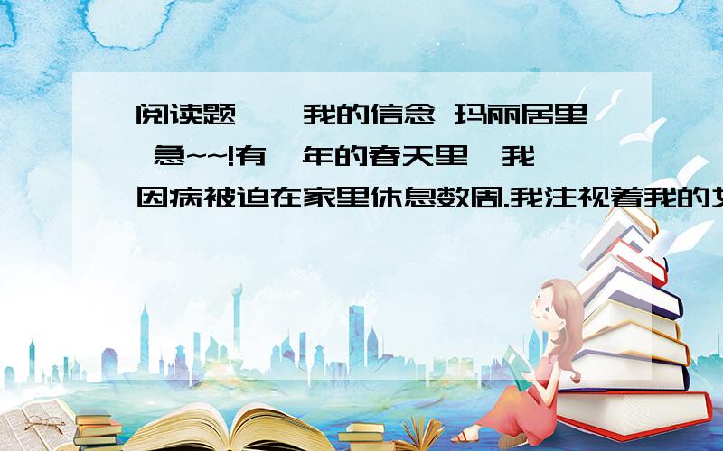 阅读题——我的信念 玛丽居里 急~~!有一年的春天里,我因病被迫在家里休息数周.我注视着我的女儿们所养的蚕结着茧子,这使我感兴趣.望着这些蚕固执地、勤奋地工作着,我感到我和它们非常