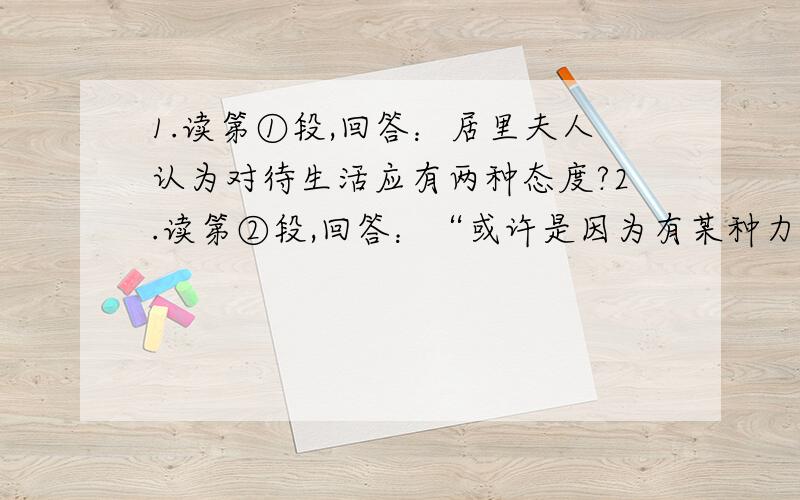 1.读第①段,回答：居里夫人认为对待生活应有两种态度?2.读第②段,回答：“或许是因为有某种力量在鞭策我”,这“某种力量”指的是什么?3.读第⑤段,回答：文中“寻求现实的人”与“梦想