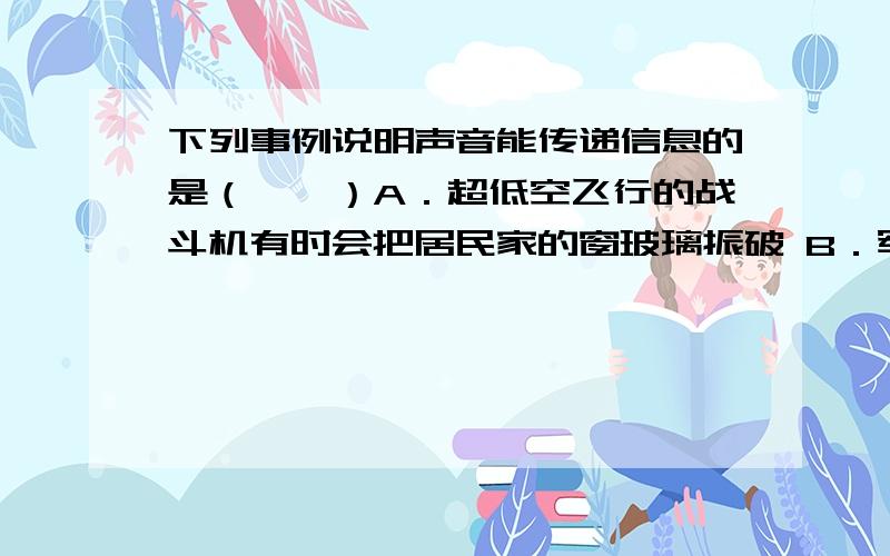 下列事例说明声音能传递信息的是（　　）A．超低空飞行的战斗机有时会把居民家的窗玻璃振破 B．军方研制了一种声波枪,杀人于无形之中 C．超声波液位计工作时发出超声波,采用非接触的