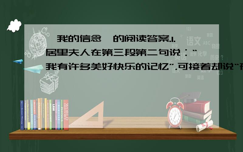 《我的信念》的阅读答案.1.居里夫人在第三段第二句说：“我有许多美好快乐的记忆”，可接着却说“孤独的过着求学的岁月”，“坐在简陋的书房里艰辛地研究”，是否前后矛盾，为什么?