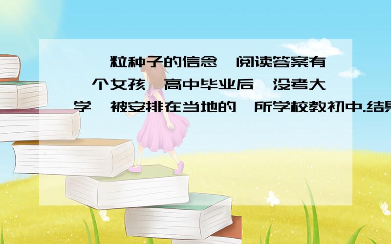 《一粒种子的信念》阅读答案有一个女孩,高中毕业后,没考大学,被安排在当地的一所学校教初中.结果,上课还不到一周,被学生轰下讲台,灰头土脸儿地回了家.母亲为她擦了擦眼泪,安慰说,满肚