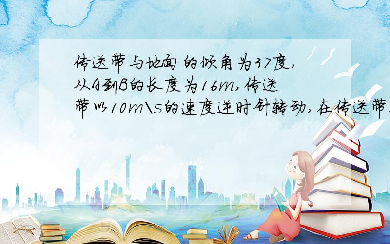 传送带与地面的倾角为37度,从A到B的长度为16m,传送带以10m\s的速度逆时针转动,在传送带上端A无初速度地放一质量为0.5千克的物体,他与传送带之间的动摩擦因数是0.5,求物体从A到B所需要的时