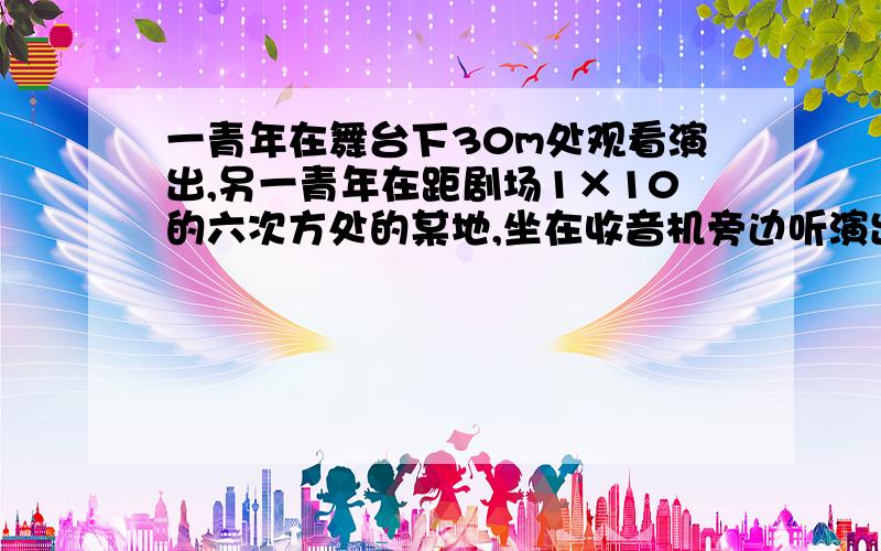 一青年在舞台下30m处观看演出,另一青年在距剧场1×10的六次方处的某地,坐在收音机旁边听演出实况,如场内未采用无线电扩音设备,通过计算说明哪位青年先听到演员的声音?貌似是收音机旁的