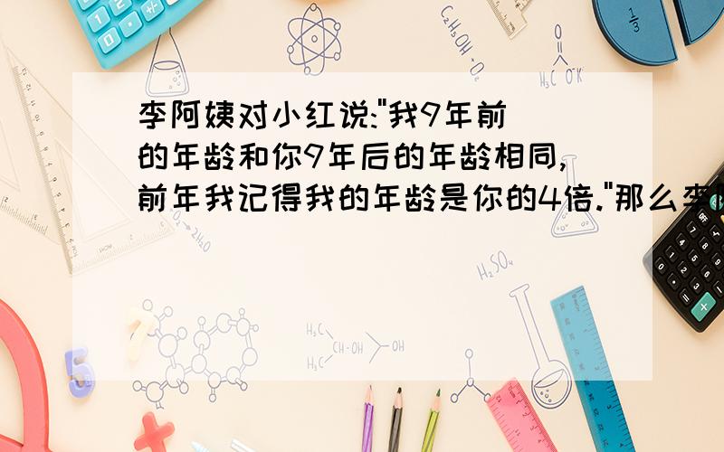 李阿姨对小红说:''我9年前的年龄和你9年后的年龄相同,前年我记得我的年龄是你的4倍.''那么李阿姨,小红今年各多少岁?