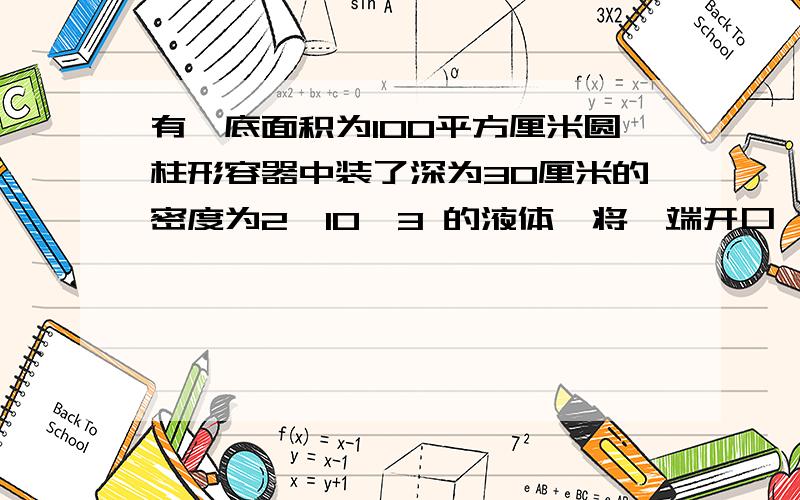 有一底面积为100平方厘米圆柱形容器中装了深为30厘米的密度为2*10^3 的液体,将一端开口,粗细均匀,横截面积为50平方厘米的玻璃管插入甲液体中,缓慢向容器中加入多少水可以使容器装满(水和