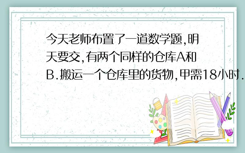 今天老师布置了一道数学题,明天要交,有两个同样的仓库A和B.搬运一个仓库里的货物,甲需18小时.乙需12小时,丙9小时,甲和乙同时从A.B两仓库开始搬运,丙开始帮助甲中途又去帮助乙搬运,最后同