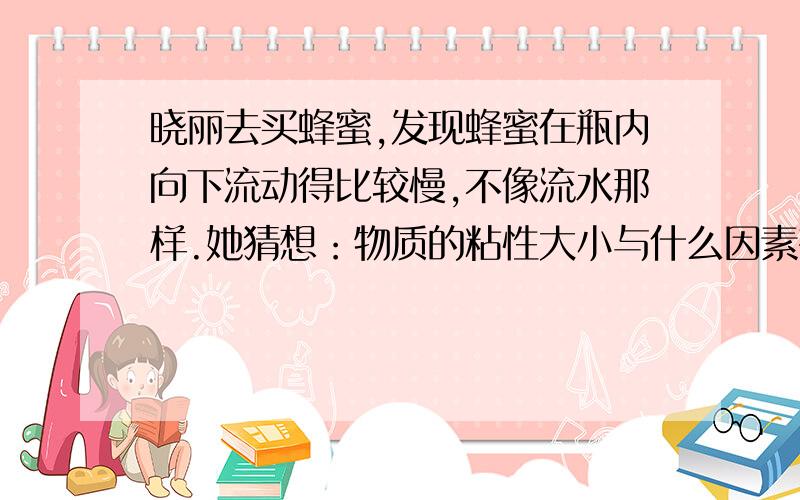 晓丽去买蜂蜜,发现蜂蜜在瓶内向下流动得比较慢,不像流水那样.她猜想：物质的粘性大小与什么因素有关呢?她联想到：在做火烧磁铁的实验时发现温度越高,磁性越弱,那么,液体的粘性也可能