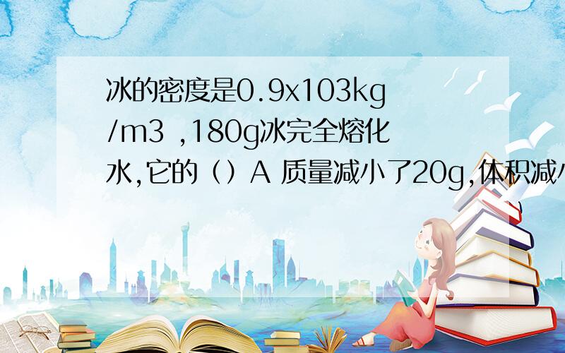 冰的密度是0.9x103kg/m3 ,180g冰完全熔化水,它的（）A 质量减小了20g,体积减小了20cm3B 质量增加了20g,体积不变C 质量不变,体积减小了20cm3D 质量不变,体积增加了20cm3