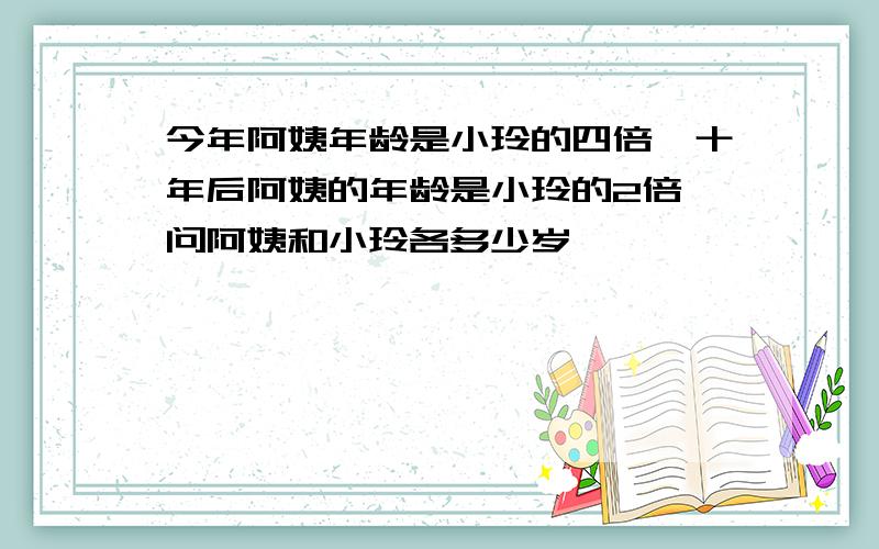 今年阿姨年龄是小玲的四倍,十年后阿姨的年龄是小玲的2倍,问阿姨和小玲各多少岁