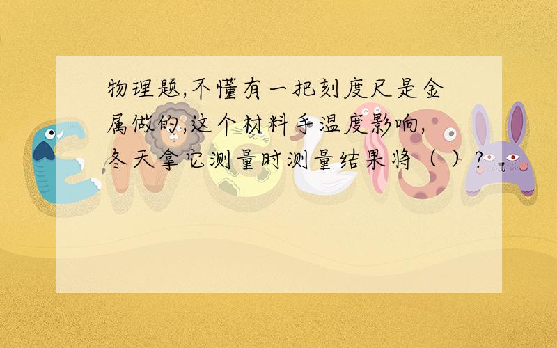 物理题,不懂有一把刻度尺是金属做的,这个材料手温度影响,冬天拿它测量时测量结果将（ ）?