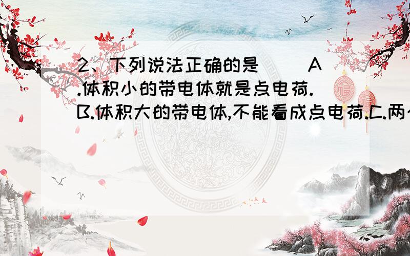 2、下列说法正确的是( )A.体积小的带电体就是点电荷.B.体积大的带电体,不能看成点电荷.C.两个半径是0.25米的带电金属球,在球心距离为1米时,可以看成点电荷.D.库仑定律只适用于点电荷间的