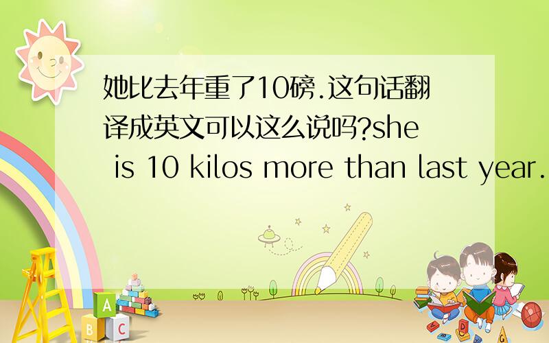 她比去年重了10磅.这句话翻译成英文可以这么说吗?she is 10 kilos more than last year.