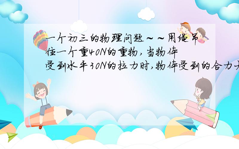 一个初三的物理问题～～用绳吊住一个重40N的重物,当物体受到水平30N的拉力时,物体受到的合力大小为（）A.大于40N   B.等于40N    C.小于40N    D.无法确定答案是A,请问什么道理?