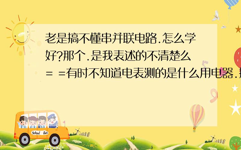 老是搞不懂串并联电路.怎么学好?那个.是我表述的不清楚么= =有时不知道电表测的是什么用电器.搞不懂串并联电路电压电流的关系物理考试都考砸了- -