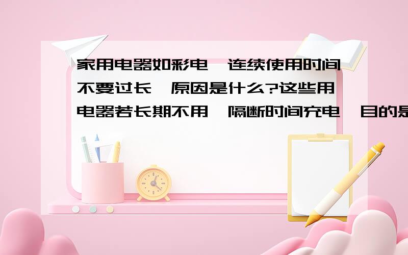 家用电器如彩电,连续使用时间不要过长,原因是什么?这些用电器若长期不用,隔断时间充电,目的是什么?