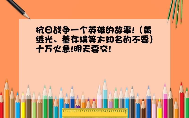 抗日战争一个英雄的故事!（黄继光、董存瑞等太知名的不要）十万火急!明天要交!