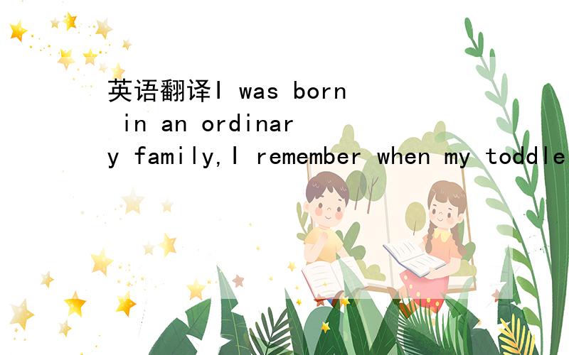 英语翻译I was born in an ordinary family,I remember when my toddler,the parents taught me to read,learning to talk.With the parents want the mood,I grew up day by day.I started school in 2007,and since entered the school,I found that not only lit